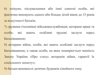 6) опікуни, піклувальники або інші самотні особи, які 
фактично виховують одного або більше дітей віком до 15 років 
за відсутності батьків; 
7) дружини (чоловіки) військовослужбовців; ветерани праці та 
особи, які мають особливі трудові заслуги перед 
Батьківщиною; 
8) ветерани війни, особи, які мають особливі заслуги перед 
Батьківщиною, а також особи, на яких поширюється чинність 
Закону України «Про статус ветеранів війни, гарантії їх 
соціального захисту»; 
9) батьки-вихователі дитячих будинків сімейного типу. 
 