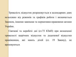 Тривалість відпусток розраховується в календарних днях 
незалежно від режимів та графіків роботи і визначається 
Законом, іншими законами та нормативно-правовими актами 
України. 
Святкові та неробочі дні (ст.73 КЗпП) при визначенні 
тривалості щорічних відпусток та додаткової відпустки 
працівникам, які мають дітей (ст. 19 Закону), не 
враховуються. 
 