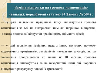Заміна відпустки на грошову компенсацію 
(випадкі, передбачені статтею 24 Закону № 504) : 
— у разі звільнення працівника йому виплачується грошова 
компенсація за всі не використані ним дні щорічної відпустки, 
а також додаткової відпустки працівникам, які мають дітей; 
— у разі звільнення керівних, педагогічних, наукових, науково- 
педагогічних працівників, спеціалістів навчальних закладів, які до 
звільнення пропрацювали не менш як 10 місяців, грошова 
компенсація виплачується за не використані ними дні щорічних 
відпусток з розрахунку повної їх тривалості; 
 