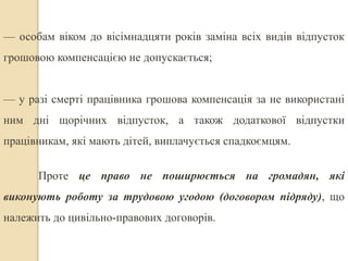 — особам віком до вісімнадцяти років заміна всіх видів відпусток 
грошовою компенсацією не допускається; 
— у разі смерті працівника грошова компенсація за не використані 
ним дні щорічних відпусток, а також додаткової відпустки 
працівникам, які мають дітей, виплачується спадкоємцям. 
Проте це право не поширюється на громадян, які 
виконують роботу за трудовою угодою (договором підряду), що 
належить до цивільно-правових договорів. 
 