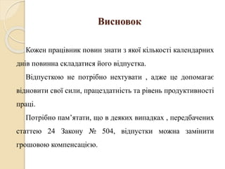 Висновок 
Кожен працівник повин знати з якої кількості календарних 
днів повинна складатися його відпустка. 
Відпусткою не потрібно нехтувати , адже це допомагає 
відновити свої сили, працездатність та рівень продуктивності 
праці. 
Потрібно пам’ятати, що в деяких випадках , передбачених 
статтею 24 Закону № 504, відпустки можна замінити 
грошовою компенсацією. 
