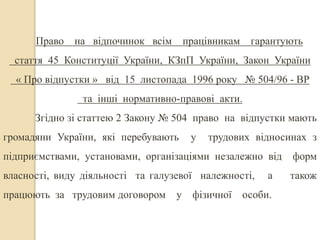 Право на відпочинок всім працівникам гарантують 
стаття 45 Конституції України, КЗпП України, Закон України 
« Про відпустки » від 15 листопада 1996 року № 504/96 - ВР 
та інші нормативно-правові акти. 
Згідно зі статтею 2 Закону № 504 право на відпустки мають 
громадяни України, які перебувають у трудових відносинах з 
підприємствами, установами, організаціями незалежно від форм 
власності, виду діяльності та галузевої належності, а також 
працюють за трудовим договором у фізичної особи. 
 