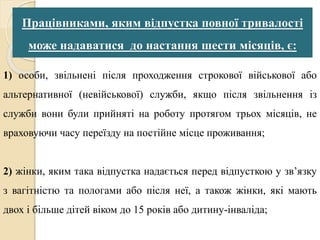 Працівниками, яким відпустка повної тривалості 
може надаватися до настання шести місяців, є: 
1) особи, звільнені після проходження строкової військової або 
альтернативної (невійськової) служби, якщо після звільнення із 
служби вони були прийняті на роботу протягом трьох місяців, не 
враховуючи часу переїзду на постійне місце проживання; 
2) жінки, яким така відпустка надається перед відпусткою у зв’язку 
з вагітністю та пологами або після неї, а також жінки, які мають 
двох і більше дітей віком до 15 років або дитину-інваліда; 
 