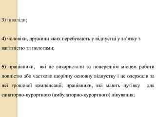 3) інваліди; 
4) чоловіки, дружини яких перебувають у відпустці у зв’язку з 
вагітністю та пологами; 
5) працівники, які не використали за попереднім місцем роботи 
повністю або частково щорічну основну відпустку і не одержали за 
неї грошової компенсації; працівники, які мають путівку для 
санаторно-курортного (амбулаторно-курортного) лікування; 
 