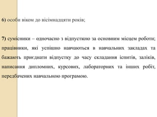6) особи віком до вісімнадцяти років; 
7) сумісники – одночасно з відпусткою за основним місцем роботи; 
працівники, які успішно навчаються в навчальних закладах та 
бажають приєднати відпустку до часу складання іспитів, заліків, 
написання дипломних, курсових, лабораторних та інших робіт, 
передбачених навчальною програмою. 
 