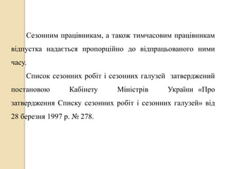 Сезонним працівникам, а також тимчасовим працівникам 
відпустка надається пропорційно до відпрацьованого ними 
часу. 
Список сезонних робіт і сезонних галузей затверджений 
постановою Кабінету Міністрів України «Про 
затвердження Списку сезонних робіт і сезонних галузей» від 
28 березня 1997 р. № 278. 
 
