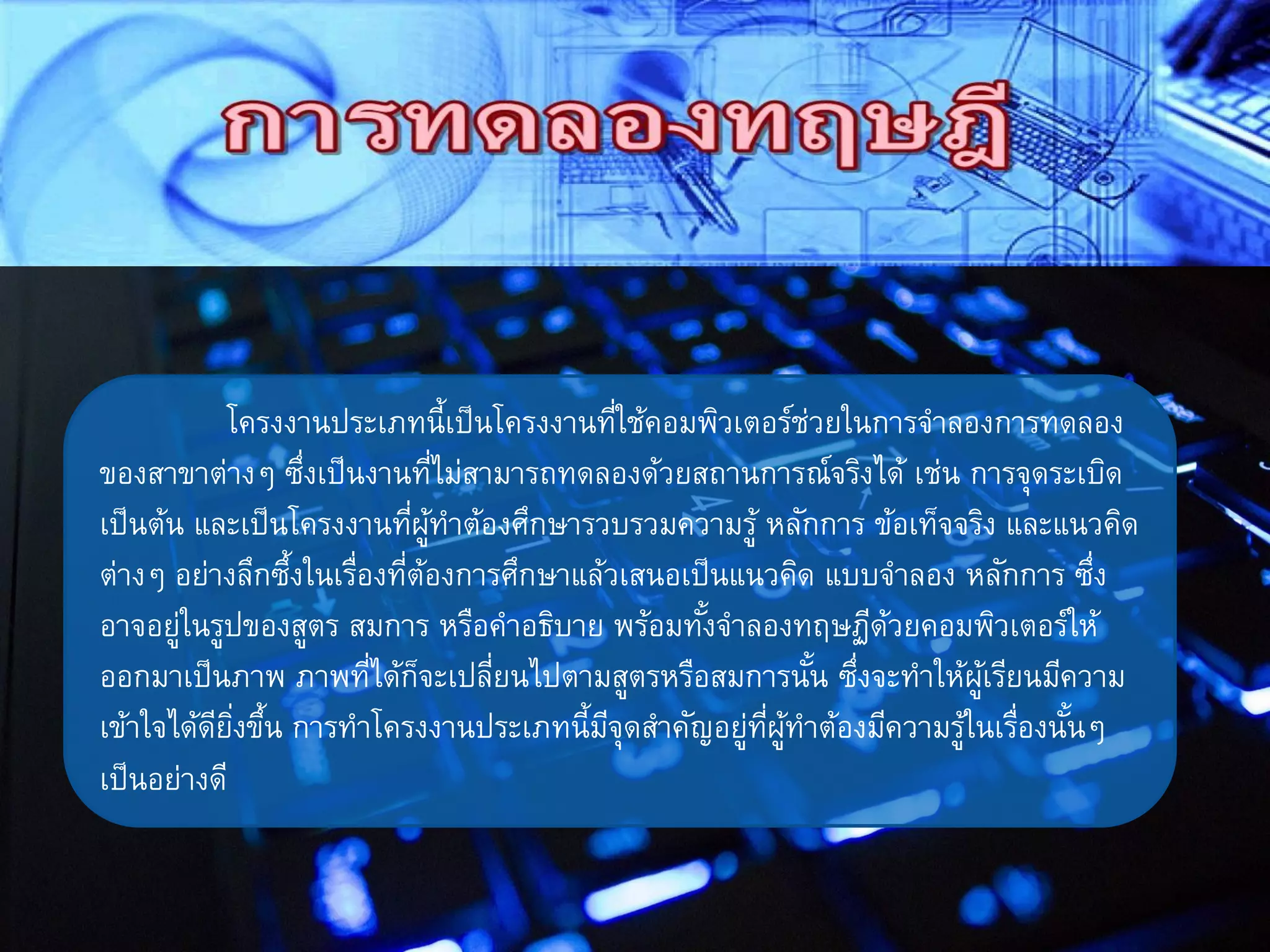 โครงงานประเภทนี้เป็นโครงงานที่ใช้คอมพิวเตอร์ช่วยในการจาลองการทดลอง
ของสาขาต่างๆ ซึ่งเป็นงานที่ไม่สามารถทดลองด้วยสถานการณ์จริงได้ เช่น การจุดระเบิด
เป็นต้น และเป็นโครงงานที่ผู้ทาต้องศึกษารวบรวมความรู้ หลักการ ข้อเท็จจริง และแนวคิด
ต่างๆ อย่างลึกซึ้งในเรื่องที่ต้องการศึกษาแล้วเสนอเป็นแนวคิด แบบจาลอง หลักการ ซึ่ง
อาจอยู่ในรูปของสูตร สมการ หรือคาอธิบาย พร้อมทั้งจาลองทฤษฏีด้วยคอมพิวเตอร์ให้
ออกมาเป็นภาพ ภาพที่ได้ก็จะเปลี่ยนไปตามสูตรหรือสมการนั้น ซึ่งจะทาให้ผู้เรียนมีความ
เข้าใจได้ดียิ่งขึ้น การทาโครงงานประเภทนี้มีจุดสาคัญอยู่ที่ผู้ทาต้องมีความรู้ในเรื่องนั้นๆ
เป็นอย่างดี
 