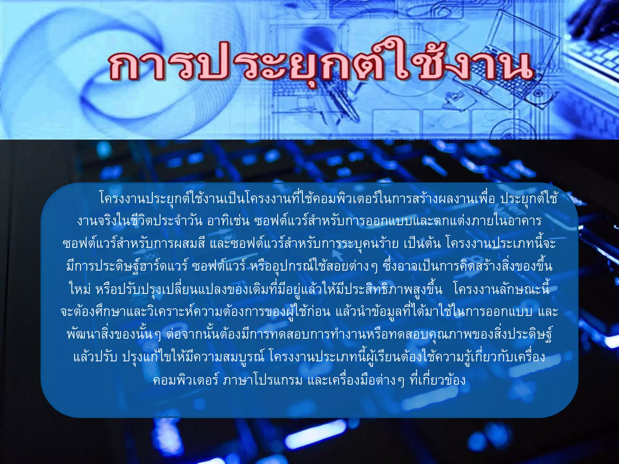โครงงานประยุกต์ใช้งานเป็นโครงงานที่ใช้คอมพิวเตอร์ในการสร้างผลงานเพื่อ ประยุกต์ใช้
งานจริงในชีวิตประจาวัน อาทิเช่น ซอฟต์แวร์สาหรับการออกแบบและตกแต่งภายในอาคาร
ซอฟต์แวร์สาหรับการผสมสี และซอฟต์แวร์สาหรับการระบุคนร้าย เป็นต้น โครงงานประเภทนี้จะ
มีการประดิษฐ์ฮาร์ดแวร์ ซอฟต์แวร์ หรืออุปกรณ์ใช้สอยต่างๆ ซึ่งอาจเป็นการคิดสร้างสิ่งของขึ้น
ใหม่ หรือปรับปรุงเปลี่ยนแปลงของเดิมที่มีอยู่แล้วให้มีประสิทธิภาพสูงขึ้น โครงงานลักษณะนี้
จะต้องศึกษาและวิเคราะห์ความต้องการของผู้ใช้ก่อน แล้วนาข้อมูลที่ได้มาใช้ในการออกแบบ และ
พัฒนาสิ่งของนั้นๆ ต่อจากนั้นต้องมีการทดสอบการทางานหรือทดสอบคุณภาพของสิ่งประดิษฐ์
แล้วปรับ ปรุงแก้ไขให้มีความสมบูรณ์ โครงงานประเภทนี้ผู้เรียนต้องใช้ความรู้เกี่ยวกับเครื่อง
คอมพิวเตอร์ ภาษาโปรแกรม และเครื่องมือต่างๆ ที่เกี่ยวข้อง
 