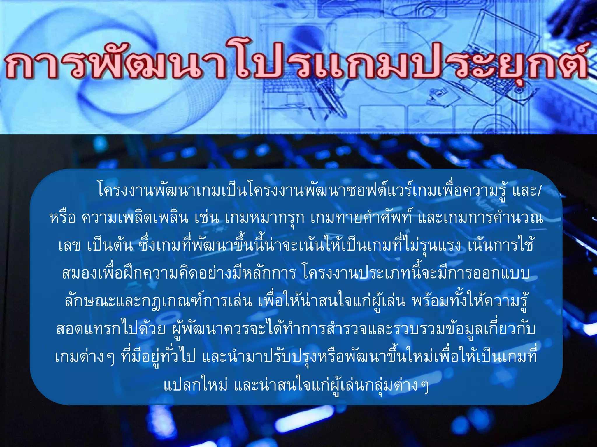 โครงงานพัฒนาเกมเป็นโครงงานพัฒนาซอฟต์แวร์เกมเพื่อความรู้ และ/
หรือ ความเพลิดเพลิน เช่น เกมหมากรุก เกมทายคาศัพท์ และเกมการคานวณ
เลข เป็นต้น ซึ่งเกมที่พัฒนาขึ้นนี้น่าจะเน้นให้เป็นเกมที่ไม่รุนแรง เน้นการใช้
สมองเพื่อฝึกความคิดอย่างมีหลักการ โครงงานประเภทนี้จะมีการออกแบบ
ลักษณะและกฎเกณฑ์การเล่น เพื่อให้น่าสนใจแก่ผู้เล่น พร้อมทั้งให้ความรู้
สอดแทรกไปด้วย ผู้พัฒนาควรจะได้ทาการสารวจและรวบรวมข้อมูลเกี่ยวกับ
เกมต่างๆ ที่มีอยู่ทั่วไป และนามาปรับปรุงหรือพัฒนาขึ้นใหม่เพื่อให้เป็นเกมที่
แปลกใหม่ และน่าสนใจแก่ผู้เล่นกลุ่มต่างๆ
 