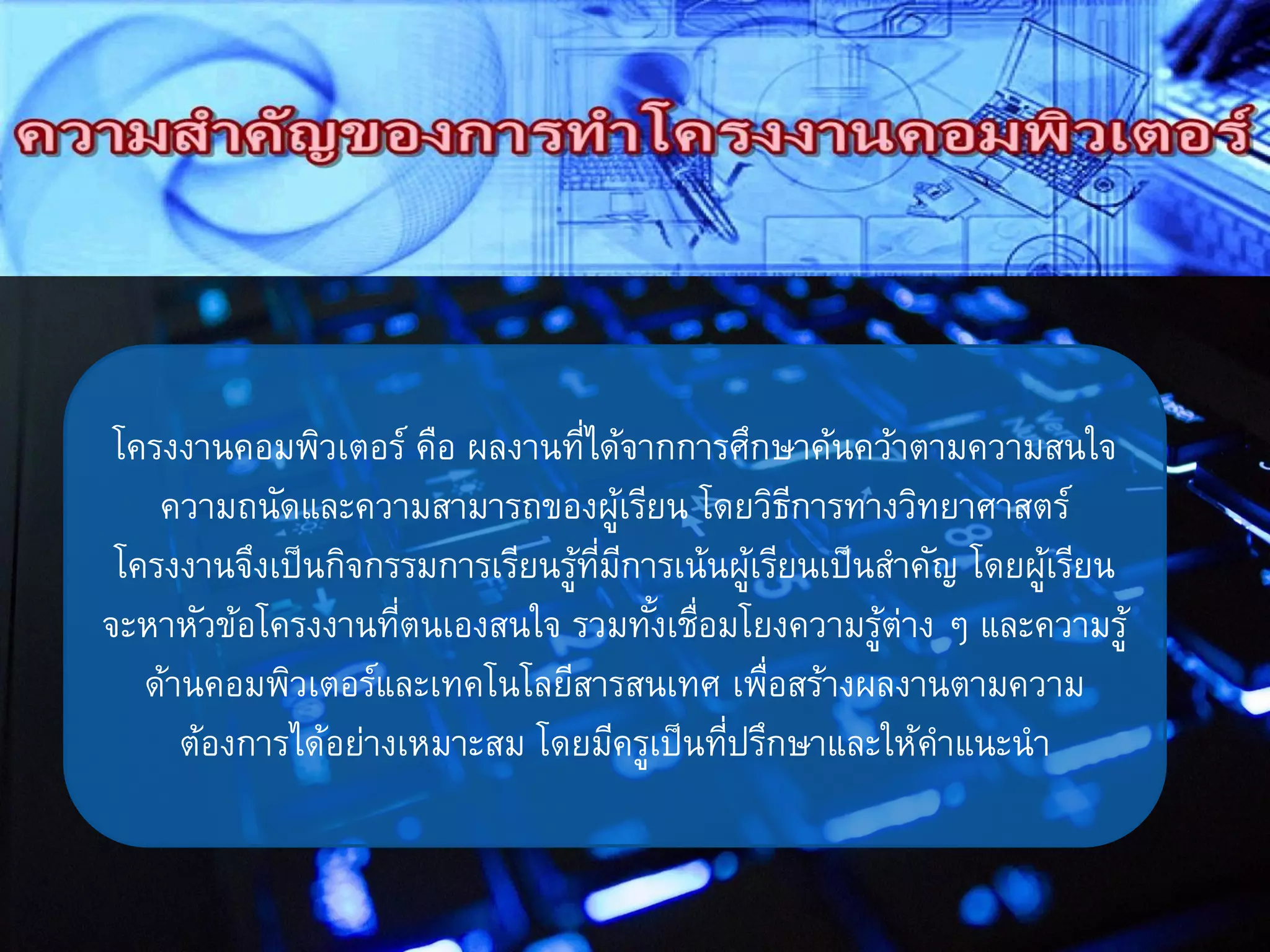 โครงงานคอมพิวเตอร์ คือ ผลงานที่ได้จากการศึกษาค้นคว้าตามความสนใจ
ความถนัดและความสามารถของผู้เรียน โดยวิธีการทางวิทยาศาสตร์
โครงงานจึงเป็นกิจกรรมการเรียนรู้ที่มีการเน้นผู้เรียนเป็นสาคัญ โดยผู้เรียน
จะหาหัวข้อโครงงานที่ตนเองสนใจ รวมทั้งเชื่อมโยงความรู้ต่าง ๆ และความรู้
ด้านคอมพิวเตอร์และเทคโนโลยีสารสนเทศ เพื่อสร้างผลงานตามความ
ต้องการได้อย่างเหมาะสม โดยมีครูเป็นที่ปรึกษาและให้คาแนะนา
 