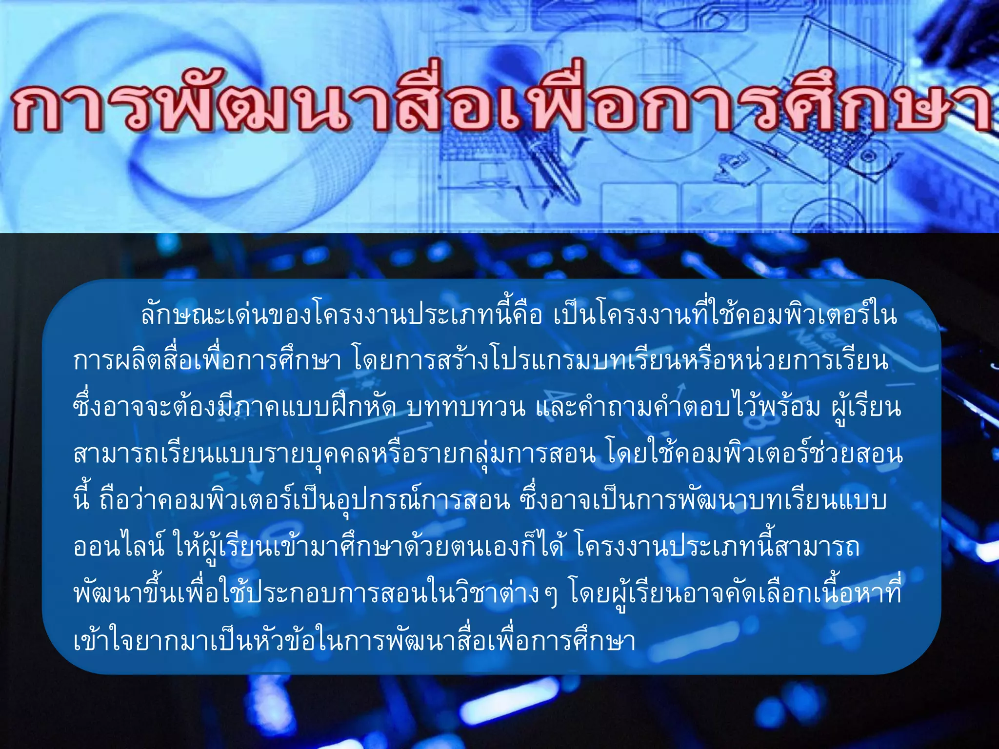 ลักษณะเด่นของโครงงานประเภทนี้คือ เป็นโครงงานที่ใช้คอมพิวเตอร์ใน
การผลิตสื่อเพื่อการศึกษา โดยการสร้างโปรแกรมบทเรียนหรือหน่วยการเรียน
ซึ่งอาจจะต้องมีภาคแบบฝึกหัด บททบทวน และคาถามคาตอบไว้พร้อม ผู้เรียน
สามารถเรียนแบบรายบุคคลหรือรายกลุ่มการสอน โดยใช้คอมพิวเตอร์ช่วยสอน
นี้ ถือว่าคอมพิวเตอร์เป็นอุปกรณ์การสอน ซึ่งอาจเป็นการพัฒนาบทเรียนแบบ
ออนไลน์ ให้ผู้เรียนเข้ามาศึกษาด้วยตนเองก็ได้ โครงงานประเภทนี้สามารถ
พัฒนาขึ้นเพื่อใช้ประกอบการสอนในวิชาต่างๆ โดยผู้เรียนอาจคัดเลือกเนื้อหาที่
เข้าใจยากมาเป็นหัวข้อในการพัฒนาสื่อเพื่อการศึกษา
 