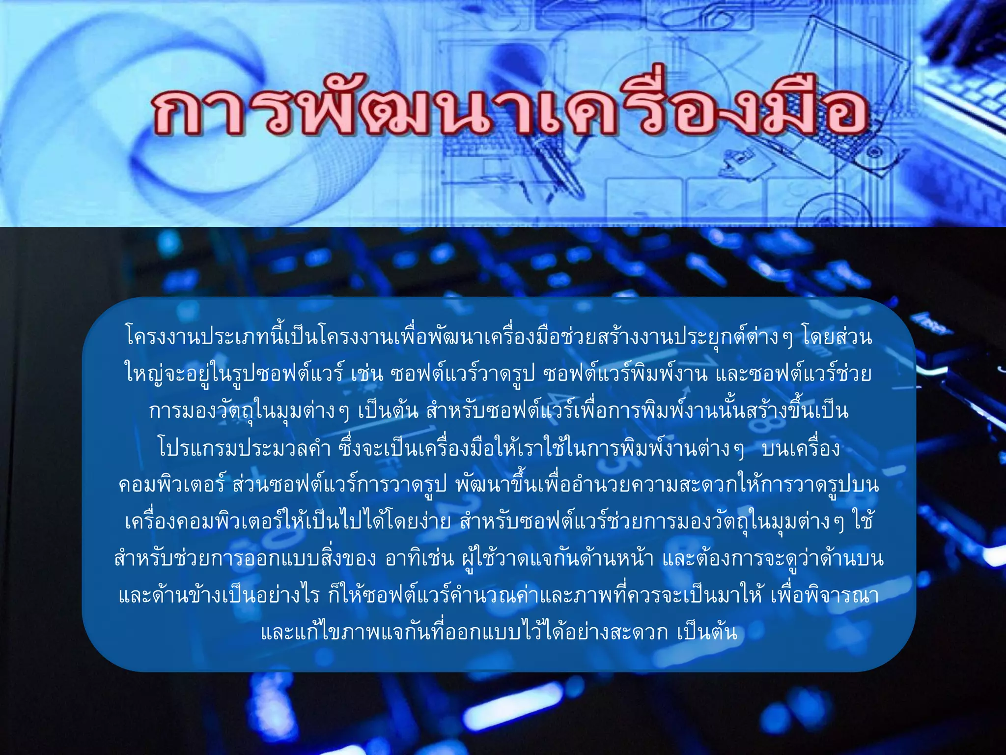 โครงงานประเภทนี้เป็นโครงงานเพื่อพัฒนาเครื่องมือช่วยสร้างงานประยุกต์ต่างๆ โดยส่วน
ใหญ่จะอยู่ในรูปซอฟต์แวร์ เช่น ซอฟต์แวร์วาดรูป ซอฟต์แวร์พิมพ์งาน และซอฟต์แวร์ช่วย
การมองวัตถุในมุมต่างๆ เป็นต้น สาหรับซอฟต์แวร์เพื่อการพิมพ์งานนั้นสร้างขึ้นเป็น
โปรแกรมประมวลคา ซึ่งจะเป็นเครื่องมือให้เราใช้ในการพิมพ์งานต่างๆ บนเครื่อง
คอมพิวเตอร์ ส่วนซอฟต์แวร์การวาดรูป พัฒนาขึ้นเพื่ออานวยความสะดวกให้การวาดรูปบน
เครื่องคอมพิวเตอร์ให้เป็นไปได้โดยง่าย สาหรับซอฟต์แวร์ช่วยการมองวัตถุในมุมต่างๆ ใช้
สาหรับช่วยการออกแบบสิ่งของ อาทิเช่น ผู้ใช้วาดแจกันด้านหน้า และต้องการจะดูว่าด้านบน
และด้านข้างเป็นอย่างไร ก็ให้ซอฟต์แวร์คานวณค่าและภาพที่ควรจะเป็นมาให้ เพื่อพิจารณา
และแก้ไขภาพแจกันที่ออกแบบไว้ได้อย่างสะดวก เป็นต้น
 