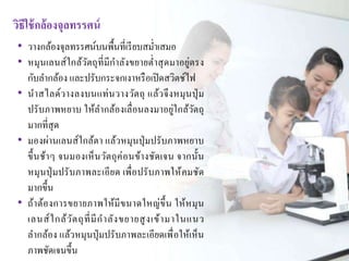 วิธีใช้กล้องจุลทรรศน์ 
• วางกล้องจุลทรรศน์บนพื้นที่เรียบสม่า เสมอ 
• หมุนเลนส์ใกล้วัตถุที่มีกา ลังขยายต่า สุดมาอยู่ตรง 
กับลา กล้อง และปรับกระจกเงาหรือเปิดสวิตช์ไฟ 
• นาสไลด์วางลงบนแท่นวางวัตถุ แล้วจึงหมุนปุ่ม 
ปรับภาพหยาบ ให้ลา กล้องเลื่อนลงมาอยู่ใกล้วัตถุ 
มากที่สุด 
• มองผ่านเลนส์ใกล้ตา แล้วหมุนปุ่มปรับภาพหยาบ 
ขึ้นช้าๆ จนมองเห็นวัตถุค่อนข้างชัดเจน จากนั้น 
หมุนปุ่มปรับภาพละเอียด เพื่อปรับภาพให้คมชัด 
มากขึ้น 
• ถ้าต้องการขยายภาพให้มีขนาดใหญ่ขึ้น ให้หมุน 
เลนส์ใกล้วัตถุที่มีกาลังขยายสูงเข้ามาในแนว 
ลา กล้อง แล้วหมุนปุ่มปรับภาพละเอียดเพื่อให้เห็น 
ภาพชัดเจนขึ้น 
 