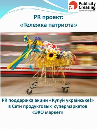 PR 
проект: «Тележка патриота» 
PR поддержка акции «Купуй українське!» 
в Сети продуктовых супермаркетов «ЭКО маркет»  