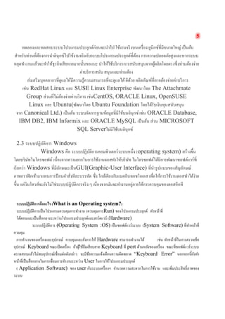 5 
ทดลองและทดสอบระบบโปรแกรมประยุกต์ก่อนจะนำไป ใช้งานจริงบนเครื่อง ยูนิกซ์ที่มีขนาดใหญ่ เป็นต้น สำหรับท่านที่ต้องการนำลินุกซ์ไปใช้งานจริงกับระบบโปรแกรมประยุกต์ที่ต้อง การความปลอดภัยสูงและหากระบบ หยุดทำงานแล้วจะทำให้ธุรกิจเสียหายมากนั้นขอแนะ นำให้ใช้บริการการสนับสนุนจากผู้ผลิตโดยตรงซึ่งท่านต้องจ่าย ค่าบริการสนับ สนุนและท่านต้อง 
ส่งเสริมบุคคลากรที่ดูแลให้มีความรู้ความสามารถที่จะดูแลได้ ดีด้วย ผลิตภัณฑ์ที่อาจต้องจ่ายค่าบริการ เช่น RedHat Linux และ SUSE Linux Enterprise พัฒนาโดย The Attachmate Group ส่วนที่ไม่ต้องจ่ายค่าบริการ เช่นCentOS, ORACLE Linux, OpenSUSE Linux และ Ubuntu(พัฒนาโดย Ubuntu Foundation โดยได้รับเงินทุนสนับสนุน จาก Canonical Ltd.) เป็นต้น ระบบจัดการฐานข้อมูลที่มีใช้บนลินุกซ์ เช่น ORACLE Database, IBM DB2, IBM Informix และ ORACLE MySQL เป็นต้น ส่วน MICROSOFT SQL Serverไม่มีใช้บนลินุกซ์ 
2.3 ระบบปฏิบัติการ Windows 
Windows คือ ระบบปฏิบัติการคอมพิวเตอร์ระบบหนึ่ง (operating system) สร้างขึ้น โดยบริษัทไมโครซอฟต์ เนื่องจากความยากในการใช้งานดอสทำให้บริษัท ไมโครซอฟต์ได้มีการพัฒนาซอฟต์แวร์ที่ เรียกว่า Windows ที่มีลักษณะเป็นGUI(Graphic-User Interface) ที่นำรูปแบบของสัญลักษณ์ ภาพกราฟิกเข้ามาแทนการป้อนคำสั่งทีละบรรทัด ซึ่ง ใกล้เคียงกับแมคอินทอชโอเอส เพื่อให้การใช้งานดอสทำได้ง่าย ขึ้น แต่วินโดวส์จะยังไม่ใช่ระบบปฏิบัติการจริง ๆ เนื่องจากมันจะทำงานอยู่ภายใต้การควบคุมของดอสอีกที 
ระบบปฏิบัติการคืออะไร (What is an Operating system?) 
ระบบปฏิบัติการเป็นโปรแกรมควบคุมการทำงาน (ควบคุมการRun) ของโปรแกรมประยุกต์ ทำหน้าที่ 
โต้ตอบและเป็นสื่อกลางระหว่างโปรแกรมประยุกต์และฮาร์ดแวร์ (Hardware) 
ระบบปฏิบัติการ (Operating System :OS) เป็นซอฟต์แวร์ระบบ (System Software) ที่ทำหน้าที่ ควบคุม 
การทำงานของเครื่องและอุปกรณ์ ควบคุมและสั่งการให้ Hardware สามารถทำงานได้ เช่น ทำหน้าที่ในการตรวจเช็ค อุปกรณ์ Keyboard ขณะเปิดเครื่อง ถ้าผู้ใช้ลืมเสียบสาย Keyboard ที่ port ด้านหลังของเครื่อง ขณะที่ซอฟต์แวร์ระบบ ตรวจสอบแล้วไม่พบอุปกรณ์เชื่อมต่อดังกล่าว จะมีข้อความแจ้งเตือนความผิดพลาด “Keyboard Error” นอกจากนี้ยังทำ หน้าที่เป็นสื่อกลางในการเชื่อมการทำงานระหว่าง User ในการใช้โปรแกรมประยุกต์ 
( Application Software) ของ user กับระบบเครื่องฯ อำนวยความสะดวกในการใช้งาน และเพิ่มประสิทธิ์ภาพของ ระบบ  