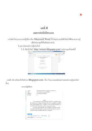 9 
บทที่ 4 
ผลการดำเนินโครงงาน 
การจัดทำโครงงาȨะบบปฏิบัติการด้วย Microsoft Word นี้ มีวัตถุประสงค์เพื่อให้คนได้ศึกษาหาความรู้ เพื่อไปประยุกต์ใช้ในชีวิตประจำวัน 
1.ผลการเผยแพร่ความรู้ออนไลน์ 
1.1 เปิดเว็บไซต์ http://tainoii.blogspot.com/ จะปรากฏหน้าจอดังนี้ 
ภาพที่ 1 คือ หน้าจอเว็บไซต์ ของ Blogsport.com เรื่อง โครงงาȨอมพิวเตอร์ เผยแพร่ความรู้ออนไลน์ เรื่อง 
ระบบปฏิบัติการ  