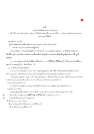 12 
บทที่ 5 
สรุปผลการดำเนินงานและการนำเสนอแนะ 
การจัดทำโครงงาȨอมพิวเตอร์ การพัฒนาเว็บไซต์เพื่อการศึกษาเรื่อง ระบบปฏิบัติการ สรุปผลการดำเนินงานโครงงานและ ข้อเสนอแนะ ได้ดังนี้ 
1. สรุปการพัฒนาเว็บไซต์ 
ผู้จัดทำได้พัฒนาเว็บไซต์เพื่อการศึกษาเรื่องระบบปฏิบัติการ ซึ่งมีรายละเอียด ดังนี้ 
1.1 เผยแพร่ความรู้ออนไลน์เรื่องระบบปฏิบัติการ 
ในการทดสอบ การพัฒนาเว็บไซต์เพื่อการศึกษา เรื่อง ระบบปฏิบัติการ ผู้จัดทำ ได้ใช้วิธีการทดสอบการ เลือกใช้เมนูต่าง ๆ การทำแบบทดสอบการศึกษาเนื้อหาข้อมูลที่นำมาทดสอบเป็นทั้งข้อมูลที่ถูกต้องและข้อมูลที่ ผิดพลาด 
จากการทดสอบ พบว่าเว็บไซต์เพื่อการศึกษา เรื่อง ระบบปฏิบัติการ ที่ได้พัฒนาขึ้นนี้สามารถทำงานได้ครบ ความต้องการของผู้ใช้คือ ศึกษาเนื้อหา ได้ 
2. การทดสอบการพัฒนาเว็บไซต์ 
ในการทดสอบการพัฒนาเว็บไซต์เพื่อการศึกษาเรื่องระบบปฏิบัติการ ผู้จัดทำได้ใช้วิธีการทดสอบโดยผู้จัดทำทดสอบการ เลือกใช้เมนูต่าง ๆ การทำแบบทดสอบ การศึกษาเนื้อหา ข้อมูลที่นำมาทดสอบเป็นทั้งข้อมูลที่ถูกต้องและผิดพลาด 
จากการทดสอบพบว่าเว็บไซต์เพื่อการศึกษาเรื่องระบบปฏิบัติการ ที่ได้พัฒนาขึ้นนี้สามารถทำงานได้ครบความต้องการของผู้ใช้ คือ ทำแบบทดสอบก่อนเรียน ศึกษาเนื้อหา ใบความรู้ ทำใบงานและทำแบบทดสอบหลังเรียนได้ 
3. ผลการประเมินประสิทธิภาพ 
ผลการประเมินประสิทธิภาพ การพัฒนาเว็บไซต์เพื่อการศึกษาเรื่องระบบปฏิบัติการ มีค่าเฉลี่ยอยู่ในระดับดี 
4. อุปสรรคในการทำงาน 
การพัฒนาเว็บไซต์เพื่อการศึกษาเรื่องระบบปฏิบัติการ และได้มีการทดลองใช้งานทำให้พบปัญหาต่าง ๆ ดังนี้ 
1. รูปแบบตัวอักษรในโปรแกรม Captivate เมื่อ Publish แล้วตัวอักษรห่างกันมาก 
2. อินเตอร์เน็ตช้าผิดปกติเลยได้หาข้อมูลได้ยาก 
5. ข้อเสนอแนะและการพัฒนาต่อ 
1. ควรมีการเพิ่มเนื้อหาที่มีความหลากหลายให้มากกว่านี้ 
2. ควรเพิ่มแบบทดสอบให้มากกว่านี้  