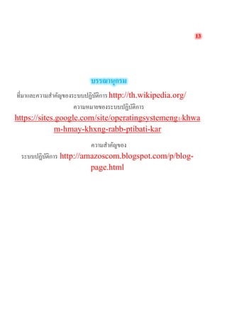 13 
บรรณานุกรม 
ที่มาและความสำคัญของระบบปฏิบัติการ http://th.wikipedia.org/ 
ความหมายของระบบปฏิบัติการ https://sites.google.com/site/operatingsystemeng1/khwam-hmay-khxng-rabb-ptibati-kar 
ความสำคัญของ ระบบปฏิบัติการ http://amazoscom.blogspot.com/p/blog- page.html 
 