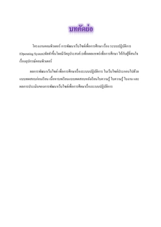 โครงงาȨอมพิวเตอร์ การพัฒนาเว็บไซต์เพื่อการศึกษา เรื่อง ระบบปฏิบัติการ (Operating System)จัดทำขึ้นโดยมีวัตถุประสงค์1)เพื่อเผยแหพร่เพื่อการศึกษา ให้กับผู้ที่สนใจ เรื่องอุปกรณ์คอมพิวเตอร์ 
ผลการพัฒนาเว็บไซต์ เพื่อการศึกษาเรื่องระบบปฏิบัติการ ในเว็บไซต์ประกอบไปด้วย แบบทดสอบก่อนเรียน เนื้อหาบทเรียนแบบทดสอบหลังเรียนใบความรู้ ใบความรู้ ใบงาน และ ผลการประเมินของการพัฒนาเว็บไซต์เพื่อการศึดษาเรื่องระบบปฏิบัติการ 
 