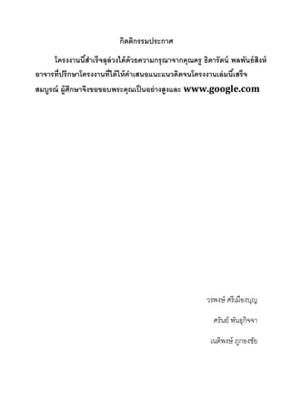 กิตติกรรมประกาศ 
โครงงานนี้สำเร็จลุล่วงได้ด้วยความกรุณาจากคุณครู ธิดารัตน์ พลพันธ์สิงห์ อาจารที่ปรึกษาโครงงานที่ได้ให้คำเสนอแนะแนวคิดจนโครงงานเล่มนี้เสร็จ สมบูรณ์ ผู้ศึกษาจึงขอขอบพระคุณเป็นอย่างสูงและ www.google.com 
วรพงษ์ ศรีเมืองบุญ 
ศรันย์ พันธุกิจจา 
เนติพงษ์ ภูกองชัย 
 
