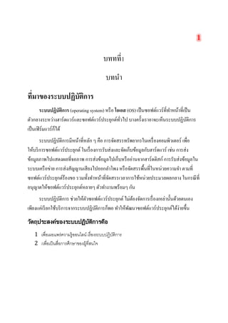 บททที่1 
บทนำ 
ที่มาของระบบปฏิบัติการ 
ระบบปฏิบัติการ (operating system) หรือ โอเอส (OS) เป็นซอฟต์แวร์ที่ทำหน้าที่เป็น ตัวกลางระหว่างฮาร์ดแวร์และซอฟต์แวร์ประยุกต์ทั่วไป บางครั้งเราอาจะเห็นระบบปฏิบัติการ เป็นเฟิร์มแวร์ก็ได้ 
ระบบปฏิบัติการมีหน้าที่หลัก ๆ คือ การจัดสรรทรัพยากรในเครื่องคอมพิวเตอร์ เพื่อ ให้บริการซอฟต์แวร์ประยุกต์ ในเรื่องการรับส่งและจัดเก็บข้อมูลกับฮาร์ดแวร์ เช่น การส่ง ข้อมูลภาพไปแสดงผลที่จอภาพ การส่งข้อมูลไปเก็บหรืออ่านจากฮาร์ดดิสก์ การรับส่งข้อมูลใน ระบบเครือข่าย การส่งสัญญานเสียงไปออกลำโพง หรือจัดสรรพื้นที่ในหน่วยความจำ ตามที่ ซอฟต์แวร์ประยุกต์ร้องขอ รวมทั้งทำหน้าที่จัดสรรเวลาการใช้หน่วยประมวลผลกลาง ในกรณีที่ อนุญาตให้ซอฟต์แวร์ประยุกต์หลายๆ ตัวทำงานพร้อมๆ กัน 
ระบบปฏิบัติการ ช่วยให้ตัวซอฟต์แวร์ประยุกต์ ไม่ต้องจัดการเรื่องเหล่านั้นด้วยตนเอง เพียงแค่เรียกใช้บริการจากระบบปฏิบัติการก็พอ ทำให้พัฒนาซอฟต์แวร์ประยุกต์ได้ง่ายขึ้น 
วัตถุประสงค์ของระบบปฏิบัติการคือ 
1 เพื่อเผยแพร่ความรู้ออนไลน์ เรื่องระบบปฏิบัติการ 
2 /เพื่อเป็นสื่อการศึกษาของผู้ที่สนใจ 
 