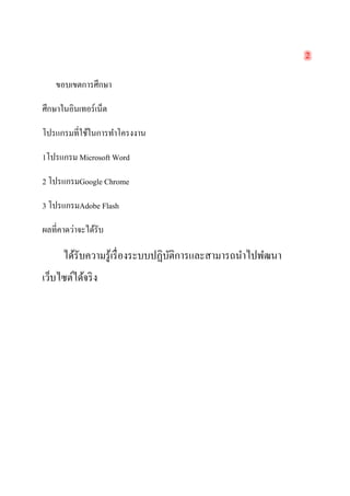 2 
ขอบเขตการศึกษา 
ศึกษาในอินเทอร์เน็ต 
โปรแกรมที่ใช้ในการทำโครงงาน 
1โปรแกรม Microsoft Word 
2 โปรแกรมGoogle Chrome 
3 โปรแกรมAdobe Flash 
ผลที่คาดว่าจะได้รับ 
ได้รับความรู้เรื่องระบบปฏิบัติการและสามารถนำไปพํฒนา เว็บไซต์ได้จริง 
 