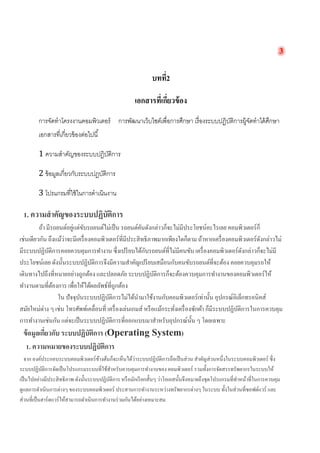 3 
บทที่2 
เอกสารที่เกี่ยวข้อง 
การจัดทำโครงงาȨอมพิวเตอร์ การพัฒนาเว็บไซต์เพื่อการศึกษา เรื่องระบบปฏิบัติการผู้จัดทำได้ศึกษา เอกสารที่เกี่ยวข้องต่อไปนี้ 
1 ความสำคัญของระบบปฏิบัติการ 
2 ข้อมูลเกี่ยวกับระบบปฏบัติการ 
3 โปรแกรมที่ใช้ในการดำเนินงาน 
1. ความสำคัญของระบบปฏิบัติการ 
ถ้า มีรถยนต์อยู่แต่ขับรถยนต์ไม่เป็น รถยนต์คันดังกล่าวก็จะไม่มีประโยชน์อะไรเลย คอมพิวเตอร์ก็ เช่นเดียวกัน ถึงแม้ว่าจะมีเครื่องคอมพิวเตอร์ที่มีประสิทธิภาพมากเพียงใดก็ตาม ถ้าหากเครื่องคอมพิวเตอร์ดังกล่าวไม่ มีระบบปฏิบัติการคอยควบคุมการทำงาน ซึ่งเปรียบได้กับรถยนต์ที่ไม่มีคนขับ เครื่องคอมพิวเตอร์ดังกล่าวก็จะไม่มี ประโยชน์เลย ดังนั้นระบบปฏิบัติการจึงมีความสำคัญเปรียบเสมือนกับคนขับรถยนต์ที่จะต้อง คอยควบคุมรถให้ เดินทางไปถึงที่หมายอย่างถูกต้อง และปลอดภัย ระบบปฏิบัติการก็จะต้องควบคุมการทำงานของคอมพิวเตอร์ให้ ทำงานตามที่ต้องการ เพื่อให้ได้ผลลัพธ์ที่ถูกต้อง 
ใน ปัจจุบันระบบปฏิบัติการไม่ได้นำมาใช้งานกับคอมพิวเตอร์เท่านั้น อุปกรณ์อิเล็กทรอนิคส์ สมัยใหม่ต่าง ๆ เช่น โทรศัพท์เคลื่อนที่ เครื่องเล่นเกมส์ หรือแม้กระทั่งเครื่องซักผ้า ก็มีระบบปฏิบัติการในการควบคุม การทำงานเช่นกัน แต่จะเป็นระบบปฏิบัติการที่ออกแบบมาสำหรับอุปกรณ์นั้น ๆ โดยเฉพาะ 
ข้อมูลเกี่ยวกับ ระบบปฏิบัติการ (Operating System) 
1. ความหมายของระบบปฏิบัติการ 
จาก องค์ประกอบระบบคอมพิวเตอร์ข้างต้นก็จะเห็นได้ว่าระบบปฏิบัติการถือเป็นส่วน สำคัญส่วนหนึ่งในระบบคอมพิวเตอร์ ซึ่ง ระบบปฏิบัติการจัดเป็นโปรแกรมระบบที่ใช้สำหรับควบคุมการทำงานของ คอมพิวเตอร์ รวมทั้งการจัดสรรทรัพยากรในระบบให้ เป็นไปอย่างมีประสิทธิภาพ ดังนั้นระบบปฏิบัติการ หรือมักเรียกสั้นๆ ว่าโอเอสนั้นจึงหมายถึงชุดโปรแกรมที่ทำหน้าที่ในการควบคุม ดูแลการดำเนินการต่างๆ ของระบบคอมพิวเตอร์ ประสานการทำงานระหว่างทรัพยากรต่างๆ ในระบบ ทั้งในส่วนที่ซอฟต์แวร์ และ ส่วนที่เป็นฮาร์ดแวร์ให้สามารถดำเนินการทำงานร่วมกันได้อย่างเหมาะสม  