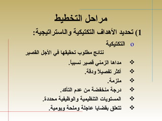 مراحل التخطيط 
1) تحديد الهدداف التكتيكية والاستراتيجية: 
التكتيكية o 
نتائج مطلوب تحقيقها في الجل القصير 
مداها الزمني قصير نسبياً..   
أكثر تفصيلاً. ودقة.   
ملزمة.   
درجة منخفضة من عدم التأكد.   
المستويات التنظيمية والوظيفية محددة.   
تتعلق بقضايا عاجلة وملحة ويومية.   
 
