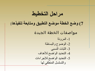 مراحل التخطيط 
7) وضع الخطة موضع التطبيق ومتابعة تنفيذهدا: 
مواصفات الخطة الجيدة 
-1 المرونة 
-2 الوضوح والبساطة 
-3 الثبات النسبي 
-4 التحديد الواضح للهدداف 
-5 التحديد الواضح للجتراءات 
والتسلسل المنطقي لها 
 
