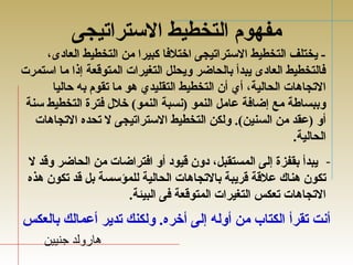 مفهوم التخطيط الستراتيجى 
- يختلف التخطيط الستراتيجى اختلفتا كبيرا من التخطيط العادى، 
فتالتخطيط العادى يبدأ بالحاضر ويحلل التغيرات المتوقعة إذا ما استمرت 
التجاهدات الحالية، أي أن التخطيط التقليدي هدو ما تقوم به حاليا 
وببساطة مع إضافتة عامل النمو (نسبة النمو) خلل  فتترة التخطيط سنة 
أو (عقد من السنين). ولكن التخطيط الستراتيجى ل تحده التجاهدات 
الحالية. 
- يبدأ بقفزة إلى المستقبل، دون قيود أو افتتراضات من الحاضر وقد ل 
تكون هدناك علقة قريبة بالتجاهدات الحالية للمؤسسة بل قد تكون هدذه 
التجاهدات تعكس التغيرات المتوقعة فتى البيئة. 
أنت تقرأ الكتاب من أوله إلى أخره. ولكنك تدير أعمالك بالعكس 
هدارولد جتنيين 
 