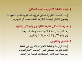 -5 إعداد الخطط التنفيذية لمتابعة المستقبل: 
إعداد الخطط التنفيذية لتحقيق الرؤية المستقبلية تجحديد المعوقات 
وتججهيز الستراتجيجيات اللزمة للتغلب عليها أو تججاوزها. 
-6 متابعة المستقبل متابعة التنفيذ وإرجاع الثرر والتقييم: 
يعد كجزء من خطة التنفيذ خطط ونظم المتابعة 
وإرجاع الثرر (نظام معلومات) والتقييم. 
-7 التعديل والتطوير: 
إعداد قرارات وخطط التعديل والتطوير فى خطط 
التنفيذ للتوجه المستمر نحو الهداف  الستراتجيجية، 
وموجهة المعوقات والمشكلت الناتججة عن التنفيذ. 
 