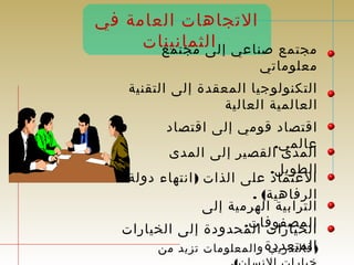 التجاهات العامة في 
مجتمع صناعي إل اىل ثممجاتنمينعا ت 
معلوماتي 
التكنولوجيا المعقدة إلى التقنية 
العالمية العالية 
اقتصاد قومي إلى اقتصاد 
عالمي. المدى القصير إلى المدى 
الطويل. العتماد على الذات (انتهاء دولة 
الرفاهية) . 
الترابية الهرمية إلى 
االلمخيا صرفاوتف اال ت. م حدودة إلى الخيارات 
(الفاملتتدعرديدبة والمعلومات تزيد من 
خيارات النسان). 
 