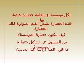 لكل مؤسسة أو منظمة حضارة خاصة 
بها 
هذه الحضارة تشمل القيم المتوارثة لتلك 
الحضارة 
كيف تتكون حضارة المؤسسة؟ 
من المسئول عن تشكيل حضارة 
ما هي أهمايلة مدؤرا سسسةة ؟هذا الجانب؟ 
 