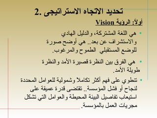 تحديد التجاه الستراتيجى . 2 
Vision أولً: : الرؤية 
• هي اللغة المشتركة، والدليل الهادي 
والستشراف  عن بعد.. هي أوضح صورة 
للوضع المستقبلي الطموح والمرغوب. 
• هي الفرق بين النظرة قصيرة المد والنظرة 
طويلة المد. 
• تجنطوي على فهم أكثر تجكاملً  وشمولية للعوامل المحددة 
لنجاح أو فشل المؤسسة.. تجقتضى قدرة عميقة على 
استيعاب تجفاصيل البيئة المحيطة والعوامل التي تجشكل 
مجريات العمل بالمؤسسة. 
 