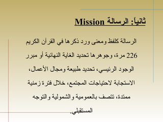Mission ثرانياً: : الرسالة 
الرسالة كلفظ ومعنى ورد ذكرها في القرآن الكريم 
226 مرة، وجوهرها تجحديد الغاية النهائية أو مبرر 
الوجود الرئيسي، تجحديد طبيعة ومجال  العمال ، 
الستجابة لحتياجات المجتمع، خلل  فترة زمنية 
ممتدة، تجتصف بالعمومية والشمولية والتوجه 
المستقبلي. 
 