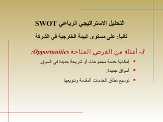 SWOT التحليل الستتراتيجي الرباعي 
ثانياً: : ع على مستوى البيئة الخارجية في الشركة 
:Opportunities -3 أمثلة من الفرص المتاحة 
إمكانية خدمة مجموعات أو شريحة جديدة في السوق.  
أسواق جديدة.  
توسيع نطاق الخدمات المقدمة وتنويعها  
 