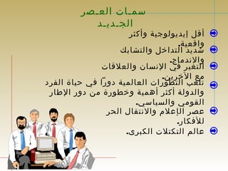 سمـات العـصر 
الجـديـد 
أقل إيديولوجية وأكثر 
واقعية. 
شديد التداخل والتشابك 
والندماج. 
التغير في النسان والعلقات 
مع الخرين. 
تلعب التطورات العالمية دورا في حياة الفرد 
والدولة أكثر أهمية وخطورة من دور الطار 
القومي والسياسي. 
عصر الإعلم والنتقال الحر 
للفكار. 
عالم التكتلت الكبرى. 
 