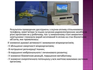Результати проведених досліджень з оцінки впливу стільникового 
телефону, комп’ютера та інших сучасних радіоелектронних засобів на 
різні організми як у робочому, так і у вимкненому стані виявилися 
невтішними і показали вкрай негативний їх вплив на стан біологічних 
об’єктів, яке проявлялось: 
-У зниженні рухової активності і виживання мікроорганізмів; 
- У збільшенні смертності мікроорганізмів; 
- В погіршенні регенерації тканин; 
- В порушенні ембріонального і личинкового розвитку; 
- У зниженні біохімічних реакцій, порушення метаболізму; 
- У зниженні енергетичного потенціалу у всіх життєво важливих системах 
організму. 
 