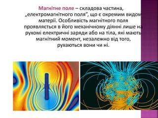 Магнітне поле – складова частина, 
„електромагнітного поля”, що є окремим видом 
матерії. Особливість магнітного поля 
проявляється в його механічному діянні лише на 
рухомі електричні заряди або на тіла, які мають 
магнітний момент, незалежно від того, 
рухаються вони чи ні. 
 