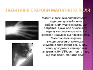 Магнітне поле використовується у 
медицині для виймання 
дрібненьких кусочків заліза, що 
потрапить в око, або осколків від 
розриву снаряду чи гранати, які 
застряли недалеко від поверхні тіла. 
Магнітне поле широко 
використовується також для 
лікування ряду захворювань. Вам, 
певно, доводиться чути про такі 
апарати як ВЧ, УВЧ, рентген та інші, 
що створюють магнітне поле. 
 