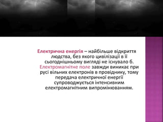 Електрична енергія – найбільше відкриття 
людства, без якого цивілізації в її 
сьогоднішньому вигляді не існувало б. 
Електромагнітне поле завжди виникає при 
русі вільних електронів в провіднику, тому 
передача електричної енергії 
супроводжується інтенсивним 
електромагнітним випромінюванням. 
 