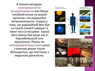 Ч В певних випадках 
електромагнітне 
випромінювання має більш 
пагубний вплив на живий 
організм, ніж радіаційне 
випромінювання. Справа у 
тому, що радіаційний фон був 
на нашій планеті завжди і в 
певні часи (а місцями і зараз) 
його рівень був вище ніж в 
Чорнобильській зоні 
відчуження. Рівень же 
електромагнітного поля землі 
з кожним роком тільки 
збільшується, що пов’язано з 
людською діяльністю. 
 
