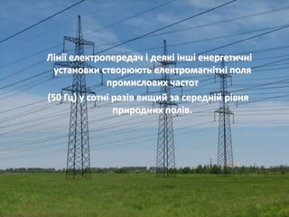Лінії електропередач і деякі інші енергетичні 
установки створюють електромагнітні поля 
промислових частот 
(50 Гц) у сотні разів вищий за середній рівня 
природних полів. 
 