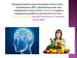 Несприятливий вплив електромагнітного поля, 
створюваного ЛЕП, проявляється вже при 
напруженості поля, рівної 1 кВ / м. У людини 
порушується робота ендокринної системи, 
обмінні процеси, функції головного і спинного 
мозку та ін 
 