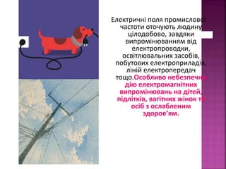 Електричні поля промислової 
частоти оточують людину 
цілодобово, завдяки 
випромінюванням від 
електропроводки, 
освітлювальних засобів, 
побутових електроприладів, 
ліній електропередач 
тощо.Особливо небезпечно 
дію електромагнітних 
випромінювань на дітей, 
підлітків, вагітних жінок та 
осіб з ослабленим 
здоров’ям. 
 