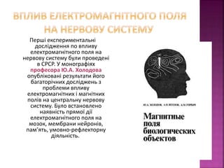 Перші експериментальні 
дослідження по впливу 
електромагнітного поля на 
нервову систему були проведені 
в СРСР. У монографіях 
професора Ю.А. Холодова 
опубліковані результати його 
багаторічних досліджень з 
проблеми впливу 
електромагнітних і магнітних 
полів на центральну нервову 
систему. Було встановлено 
наявність прямої дії 
електромагнітного поля на 
мозок, мембрани нейронів, 
пам’ять, умовно-рефлекторну 
діяльність. 
 