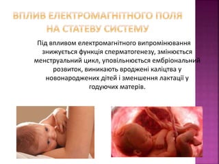 Під впливом електромагнітного випромінювання 
знижується функція сперматогенезу, змінюється 
менструальний цикл, уповільнюється ембріональний 
розвиток, виникають вроджені каліцтва у 
новонароджених дітей і зменшення лактації у 
годуючих матерів. 
 