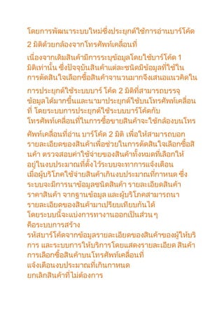 โดยการพัฒนาระบบใหม่ซึ่งประยุกต์ใช้การอ่านบาร์โค้ด 
2 มิติด้วยกล้องจากโทรศัพท์เคลื่อนที่ 
เนื่องจากเดิมสินค้ามีการระบุข้อมูลโดยใช้บาร์โค้ด 1 
มิติเท่านั้น ซึ่งปัจจุบันสินค้าแต่ละชนิดมีข้อมูลทใี่ช้ใน 
การตัดสินใจเลือกซื้อสินค้าจานวนมากจึงเสนอแนวคิดใน 
การประยุกต์ใช้ระบบบาร์ โค้ด 2 มิติที่สามารถบรรจุ 
ข้อมูลได้มากขึ้นและนามาประยุกต์ใช้บนโทรศัพท์เคลื่อน 
ที่ โดยระบบการประยุกต์ใช้ระบบบาร์โค้ดกับ 
โทรศัพท์เคลื่อนทใี่นการซื้อขายสินค้าจะใช้กล้องบนโทร 
ศัพท์เคลื่อนที่อ่าน บาร์โค้ด 2 มิติ เพื่อให้สามารถบอก 
รายละเอียดของสินค้าเพื่อช่วยในการตัดสินใจเลือกซื้อสิ 
นค้า ตรวจสอบค่าใช้จ่ายของสินค้าทั้งหมดทเี่ลือกให้ 
อยู่ในงบประมาณที่ตั้งไว้ระบบจะทาการแจ้งเตือน 
เมื่อผู้บริโภคใช้จ่ายสินค้าเกินงบประมาณทกี่าหนด ซึ่ง 
ระบบจะมีการนาข้อมูลชนิดสินค้า รายละเอียดสินค้า 
ราคาสินค้า จากฐานข้อมูล และผู้บริโภคสามารถนา 
รายละเอียดของสินค้ามาเปรียบเทียบกันได้ 
โดยระบบนี้จะแบ่งการทางานออกเป็นส่วน ๆ 
คือระบบการสร้าง 
รหัสบาร์โค้ดจากข้อมูลรายละเอียดของสินค้าของผู้ให้บริ 
การ และระบบการให้บริการโดยแสดงรายละเอียด สินค้า 
การเลือกซื้อสินค้าบนโทรศัพท์เคลื่อนที่ 
แจ้งเตือนงบประมาณที่เกินกาหนด 
ยกเลิกสินค้าที่ไม่ต้องการ 
 