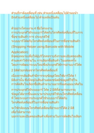 ส่วนที่กาลังเคลื่อนที่ เช่น ส่วนหนึ่งเคลื่อนไปด้านหน้า 
อีกส่วนหนึ่งเคลื่อนไป ด้านหลังเป็นต้น 
ตัวอย่างโครงงาน 4 ชื่อโครงงาน 
การประยุกต์ใช้ระบบบาร์โค้ดกับโทรศัพท์เคลื่อนทใี่นการ 
ซื้อขายสินค้า การ ประยุกต์ใช้ 
ระบบบาร์โค้ดกับโทรศัพท์เคลื่อนทใี่นการซื้อขายสินค้า 
(Shopping Helper using Barcode with Mobile 
Application) 
มีจุดมุ่งหมายเพื่อให้ผู้บริโภคทราบถึงรายละเอียดของสิน 
ค้าและค่าใช้จ่ายใน การเลือกซื้อสินค้า ในแต่ละครั้ง 
โดยการพัฒนาระบบใหม่ซึ่งประยุกต์ใช้การอ่านบาร์โค้ด 
2 มิติด้วยกล้องจากโทรศัพท์เคลื่อนที่ 
เนื่องจากเดิมสินค้ามีการระบุข้อมูลโดยใช้บาร์โค้ด 1 
มิติเท่านั้น ซึ่งปัจจุบันสินค้าแต่ละชนิดมีข้อมูลทใี่ช้ใน 
การตัดสินใจเลือกซื้อสินค้าจานวนมากจึงเสนอแนวคิดใน 
การประยุกต์ใช้ระบบบาร์ โค้ด 2 มิติที่สามารถบรรจุ 
ข้อมูลได้มากขึ้นและนามาประยุกต์ใช้บนโทรศัพท์เคลื่อน 
ที่ โดยระบบการประยุกต์ใช้ระบบบาร์โค้ดกับ 
โทรศัพท์เคลื่อนทใี่นการซื้อขายสินค้า 
จะใช้กล้องบนโทรศัพท์เคลื่อนทอี่่านบาร์โค้ด 2 มิติ 
เพื่อให้สามารถ 
บอกรายละเอียดของสินค้าเพื่อช่วยในการตัดสินใจเลือก 
 