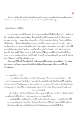 4 
ดังนั้นระบบปฏิบัติการก็เปรียบเสมือนกับรัฐบาลที่คอยดูแลองค์ประกอบของระบบคอมพิวเตอร์ จัดหาหนทางที่เหมาะสมในการ ใช้ทรัพยากร(Resource)ร่วมกันที่มีอยู่อย่างจำกัดเพื่อตอบสนองความต้องการของผู้ใช้ให้เกิดประโยชน์สูงสุด 
2.ข้อมูลเกี่ยวกับระบบปฏิบัติการ 
2.1 ความหมายของระบบปฏิบัติการจากองค์ ประกอบระบบคอมพิวเตอร์ข้างต้นก็จะเห็นได้ว่าระบบปฏิบัติการถือ เป็นส่วนสำคัญ ส่วนหนึ่งในระบบคอมพิวเตอร์ ซึ่งระบบปฏิบัติการจัดเป็นโปรแกรมระบบที่ใช้สำหรับควบคุมการ ทำงานของ คอมพิวเตอร์ รวมทั้งการจัดสรรทรัพยากรในระบบให้เป็นไปอย่างมีประสิทธิภาพ ดังนั้นระบบปฏิบัติการ หรือมักเรียกสั้นๆ ว่าโอเอส นั้นจึงหมายถึงชุดโปรแกรมที่ทำหน้าที่ในการควบคุม ดูแลการดำเนินการต่างๆ ของระบบ คอมพิวเตอร์ ประสานการทำงานระหว่างทรัพยากรต่างๆ ในระบบ ทั้งในส่วนที่ซอฟต์แวร์ และส่วนที่เป็นฮาร์ดแวร์ให้ สามารถดำเนินการทำงานร่วมกันได้อย่างเหมาะสม โดยมีเป้าหมายเพื่อเป็นตัวกลางที่ช่วยในการประสานการทำงาน ของฮาร์ดแวร์และ ซอฟต์แวร์ด้วยการตอบสนองต่อผู้ใช้งาน ทำให้ผู้ใช้งานสามารถโต้ตอบกับคอมพิวเตอร์ได้อย่าง สะดวก และเป็นไปอย่างมีประสิทธิภาพ โดยผู้ใช้งานไม่จำเป็นต้องรู้ว่าภายในคอมพิวเตอร์ต้องทำงานอย่างไร ปล่อยให้ เป็นหน้าที่ของตัวระบบปฏิบัติการเป็นผู้จัดการแทน 
ดังนั้นระบบปฏิบัติการก็เปรียบเสมือนกับรัฐบาลที่คอยดูแลองค์ประกอบของระบบคอมพิวเตอร์ จัดหาหนทางที่ เหมาะสมในการใช้ทรัพยากร(Resource) ร่วมกันที่มีอยู่อย่างจำกัดเพื่อตอบสนองความต้องการของผู้ใช้ให้เกิด ประโยชน์สูงสุด 
2.2 ระบบปฏิบัติการ LINUX 
ระบบปฏิบัติการลินุกซ์เป็นระบบปฏิบัติการเปิด เริ่มต้นพัฒนาโดย Linus Torvalds เพื่อใช้งานบน เครื่อง คอมพิวเตอร์ส่วนบุคคลหรือโน้ตบุ๊ก มีการทำงานเหมือนกับระบบปฏิบัติการยูนิกซ์ จึงทำให้คนที่ใช้งานยูนิกซ์บน เครื่องขนาดกลางหรือใหญ่ชื่นชอบมากเพราะสามารถ พัฒนาและทดสอบระบบโปรแกรมประยุกต์บนลินุกซ์ซึ่งอยู่บน เครื่องขนาดเล็กราคา ไม่แพงได้สะดวกรวดเร็วและประหยัดค่าใช้มากก่อนที่จะนำไปทดสอบและใช้งาน จริงบนเครื่อง ขนาดใหญ่ที่ใช้ยูนิกซ์ 
เนื่องจากเป็นระบบปฏิบัติการเปิดจึงมีผู้พัฒนาโปรแกรมประยุกต์ใช้งานมากราคา ไม่แพง ไวรัสก็ไม่ค่อยมี แต่ อาจจะมีการถูกโจมตีในรูปแบบอื่นๆ เช่น Trojan, Worms และ Hacker เป็นต้น 
ปัจจุบัน มีผู้ให้บริการสนับสนุนทั้งแบบให้ใช้งานฟรีและเก็บค่าบริการหลังการ ขาย ฉะนั้นต้องเลือกใช้ให้ เหมาะและตรงวัตถุประสงค์ของการนำไปใช้ เช่น ของฟรีเหมาะกับการใช้เรียนรู้อบรมระบบปฏิบัติการลินุกหรือ ยูนิกซ์และระบบ จัดการฐานข้อมูลที่ซับซ้อน เช่น ORACLE Database และ IBM DB2 วิจัยพัฒนา  